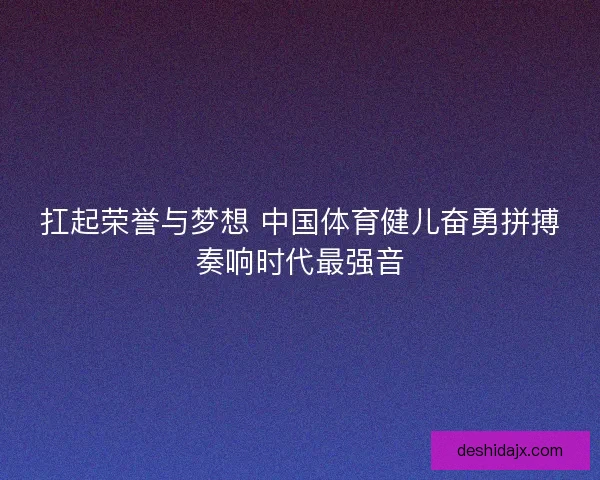 扛起荣誉与梦想 中国体育健儿奋勇拼搏奏响时代最强音