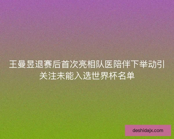 王曼昱退赛后首次亮相队医陪伴下举动引关注未能入选世界杯名单