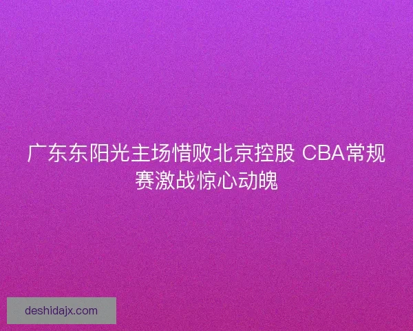 广东东阳光主场惜败北京控股 CBA常规赛激战惊心动魄