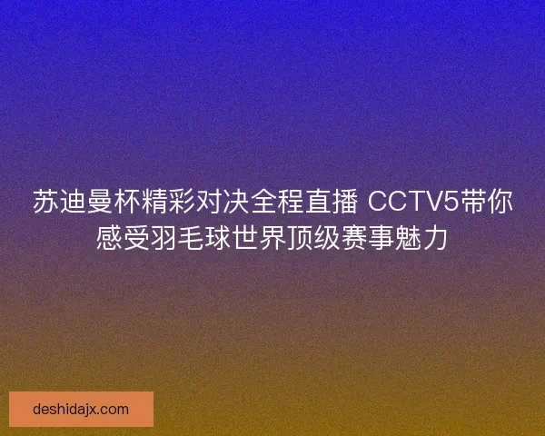 苏迪曼杯精彩对决全程直播 CCTV5带你感受羽毛球世界顶级赛事魅力