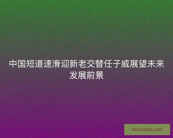 中国短道速滑迎新老交替任子威展望未来发展前景