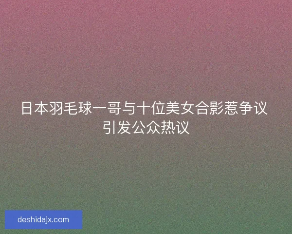 日本羽毛球一哥与十位美女合影惹争议 引发公众热议