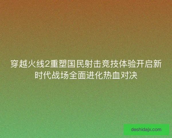 穿越火线2重塑国民射击竞技体验开启新时代战场全面进化热血对决