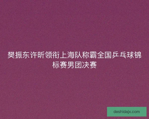 樊振东许昕领衔上海队称霸全国乒乓球锦标赛男团决赛