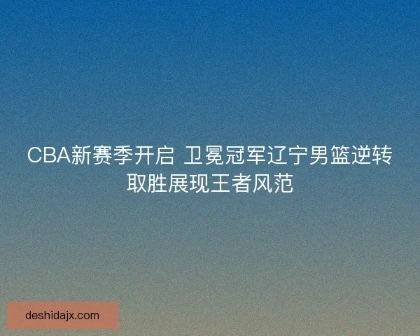 CBA新赛季开启 卫冕冠军辽宁男篮逆转取胜展现王者风范