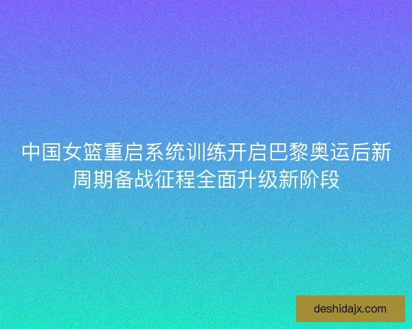 中国女篮重启系统训练开启巴黎奥运后新周期备战征程全面升级新阶段