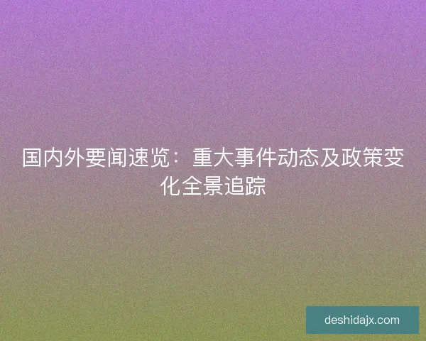 国内外要闻速览：重大事件动态及政策变化全景追踪