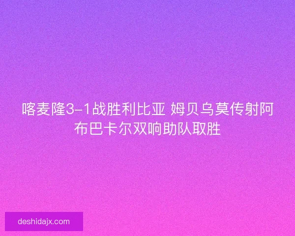 喀麦隆3-1战胜利比亚 姆贝乌莫传射阿布巴卡尔双响助队取胜