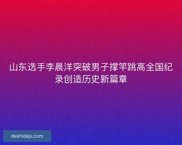 山东选手李晨洋突破男子撑竿跳高全国纪录创造历史新篇章